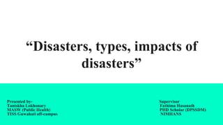 “Disasters, types, impacts of
disasters”
Presented by- Supervisor
Taniskha Lokhonary Fathima Hasanath
MASW (Public Health) PHD Scholar (DPSSDM)
TISS Guwahati off-campus NIMHANS
 