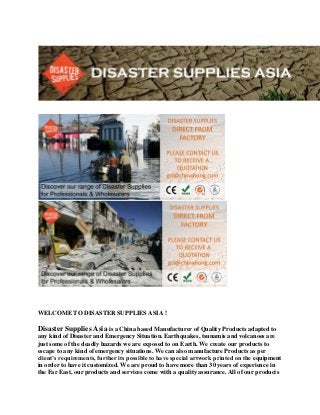 WELCOME TO DISASTER SUPPLIES ASIA !
Disaster Supplies Asia is a China based Manufacturer of Quality Products adapted to
any kind of Disaster and Emergency Situation. Earthquakes, tsunamis and volcanoes are
just some of the deadly hazards we are exposed to on Earth. We create our products to
escape to any kind of emergency situations. We can also manufacture Products as per
client’s requirements, further its possible to have special artwork printed on the equipment
in order to have it customized. We are proud to have more than 30 years of experience in
the Far East, our products and services come with a quality assurance. All of our products
 