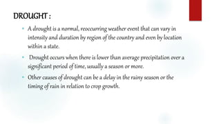 DROUGHT :
 A drought is a normal, reoccurring weather event that can vary in
intensity and duration by region of the country and even by location
within a state.
 Drought occurs when there is lower than average precipitation over a
significant period of time, usually a season or more.
 Other causes of drought can be a delay in the rainy season or the
timing of rain in relation to crop growth.
 