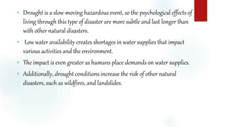  Drought is a slow-moving hazardous event, so the psychological effects of
living through this type of disaster are more subtle and last longer than
with other natural disasters.
 Low water availability creates shortages in water supplies that impact
various activities and the environment.
 The impact is even greater as humans place demands on water supplies.
 Additionally, drought conditions increase the risk of other natural
disasters, such as wildfires, and landslides.
 