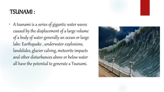 TSUNAMI :
 A tsunami is a series of gigantic water waves
caused by the displacement of a large volume
of a body of water generally an ocean or large
lake. Earthquake , underwater explosions,
landslides, glacier calving, meteorite impacts
and other disturbances above or below water
all have the potential to generate a Tsunami.
 