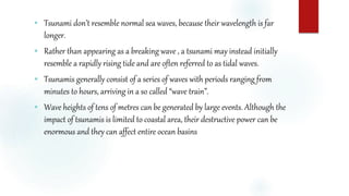  Tsunami don’t resemble normal sea waves, because their wavelength is far
longer.
 Rather than appearing as a breaking wave , a tsunami may instead initially
resemble a rapidly rising tide and are often referred to as tidal waves.
 Tsunamis generally consist of a series of waves with periods ranging from
minutes to hours, arriving in a so called “wave train”.
 Wave heights of tens of metres can be generated by large events. Although the
impact of tsunamis is limited to coastal area, their destructive power can be
enormous and they can affect entire ocean basins
 