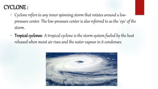 CYCLONE :
 Cyclone refers to any inner spinning storm that rotates around a low-
pressure center. The low-pressure center is also referred to as the 'eye' of the
storm.
 Tropical cyclones: A tropical cyclone is the storm system fueled by the heat
released when moist air rises and the water vapour in it condenses.
 