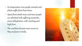  As temperature rises people animals and
plants suffer from heat stress.
 Apart from death more and more people
are admitted with suffering sunstroke ,
severe dehydration, with vomiting and
high fever.
 The condition become more severe in
May and June in India.
 