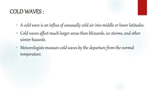 COLD WAVES :
 A cold wave is an influx of unusually cold air into middle or lower latitudes.
 Cold waves affect much larger areas than blizzards, ice storms, and other
winter hazards.
 Meteorologists measure cold waves by the departure from the normal
temperature.
 