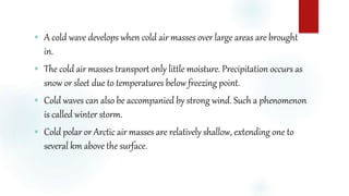  A cold wave develops when cold air masses over large areas are brought
in.
 The cold air masses transport only little moisture. Precipitation occurs as
snow or sleet due to temperatures below freezing point.
 Cold waves can also be accompanied by strong wind. Such a phenomenon
is called winter storm.
 Cold polar or Arctic air masses are relatively shallow, extending one to
several km above the surface.
 