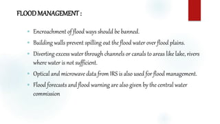 FLOODMANAGEMENT :
 Encroachment of flood ways should be banned.
 Building walls prevent spilling out the flood water over flood plains.
 Diverting excess water through channels or canals to areas like lake, rivers
where water is not sufficient.
 Optical and microwave data from IRS is also used for flood management.
 Flood forecasts and flood warning are also given by the central water
commission
 