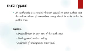 EATRHQUAKE :
 An earthquake is a sudden vibration caused on earth surface with
the sudden release of tremendous energy stored in rocks under the
earth’s crust.
CAUSES :
1. Disequilibrium in any part of the earth crust
2. Underground nuclear testing
3. Decrease of underground water level.
 