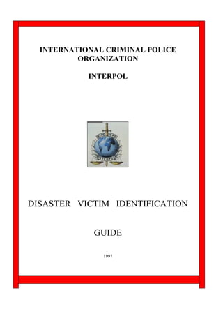 INTERNATIONAL CRIMINAL POLICE
          ORGANIZATION

            INTERPOL




DISASTER VICTIM IDENTIFICATION


             GUIDE

               1997
 