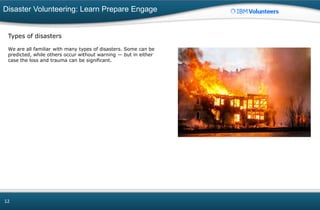 Disaster Volunteering: Learn Prepare Engage
12
Types of disasters
We are all familiar with many types of disasters. Some can be
predicted, while others occur without warning — but in either
case the loss and trauma can be significant.
 