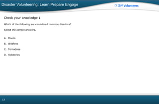 Disaster Volunteering: Learn Prepare Engage
13
Check your knowledge 1
Which of the following are considered common disasters?
Select the correct answers.
A. Floods
B. Wildfires
C. Tornadoes
D. Robberies
 