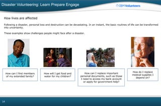 Disaster Volunteering: Learn Prepare Engage
14
How lives are affected
Following a disaster, personal loss and destruction can be devastating. In an instant, the basic routines of life can be transformed
into uncertainty.
These examples show challenges people might face after a disaster.
How can I find members
of my extended family?
How will I get food and
water for my children?
How can I replace important
personal documents, such as those
I need to access my bank account
or apply for government help?
How do I replace
medical supplies I
depend on?
 
