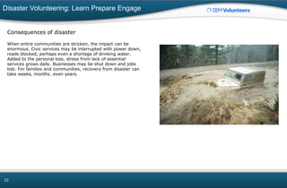 Disaster Volunteering: Learn Prepare Engage
15
Consequences of disaster
When entire communities are stricken, the impact can be
enormous. Civic services may be interrupted with power down,
roads blocked, perhaps even a shortage of drinking water.
Added to the personal loss, stress from lack of essential
services grows daily. Businesses may be shut down and jobs
lost. For families and communities, recovery from disaster can
take weeks, months…even years.
 