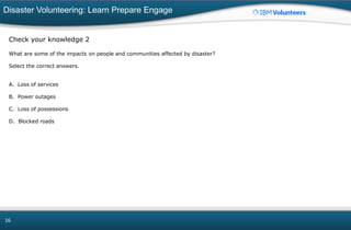 Disaster Volunteering: Learn Prepare Engage
16
Check your knowledge 2
What are some of the impacts on people and communities affected by disaster?
Select the correct answers.
A. Loss of services
B. Power outages
C. Loss of possessions
D. Blocked roads
 