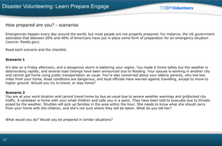 Disaster Volunteering: Learn Prepare Engage
17
How prepared are you? - scenarios
Emergencies happen every day around the world, but most people are not properly prepared. For instance, the US government
estimates that between 20% and 40% of Americans have put in place some form of preparation for an emergency situation
(source: Ready.gov).
Read each scenario and the checklist.
Scenario 1
It's late on a Friday afternoon, and a dangerous storm is battering your region. You made it home safely but the weather is
deteriorating rapidly, and several road closings have been announced due to flooding. Your spouse is working in another city
and cannot get home using public transportation as usual. You're also concerned about your elderly parents, who live two
miles from your home. Road conditions are dangerous, and local officials have warned against travelling, except to move to
higher ground. Should you try to travel, or stay home?
Scenario 2
You are at your work location and cannot travel home by bus as usual due to severe weather warnings and gridlocked city
traffic. A caretaker is home with your small children and calls you in a panic. They have been told to evacuate due to threats
posed by the weather. Shuttles will pick up families in the area within the hour. She needs to know what she should carry
from your home with the children, and she's not sure where they will be taken. What do you tell her?
What would you do? Would you be prepared in similar situations?
 