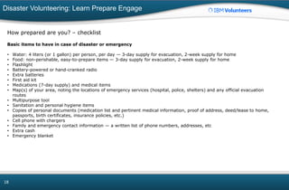 Disaster Volunteering: Learn Prepare Engage
18
How prepared are you? – checklist
Basic items to have in case of disaster or emergency
• Water: 4 liters (or 1 gallon) per person, per day — 3-day supply for evacuation, 2-week supply for home
• Food: non-perishable, easy-to-prepare items — 3-day supply for evacuation, 2-week supply for home
• Flashlight
• Battery-powered or hand-cranked radio
• Extra batteries
• First aid kit
• Medications (7-day supply) and medical items
• Map(s) of your area, noting the locations of emergency services (hospital, police, shelters) and any official evacuation
routes
• Multipurpose tool
• Sanitation and personal hygiene items
• Copies of personal documents (medication list and pertinent medical information, proof of address, deed/lease to home,
passports, birth certificates, insurance policies, etc.)
• Cell phone with chargers
• Family and emergency contact information — a written list of phone numbers, addresses, etc
• Extra cash
• Emergency blanket
 