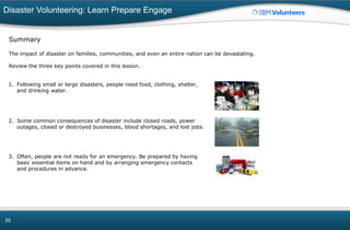 Disaster Volunteering: Learn Prepare Engage
20
Summary
The impact of disaster on families, communities, and even an entire nation can be devastating.
Review the three key points covered in this lesson.
1. Following small or large disasters, people need food, clothing, shelter,
and drinking water.
2. Some common consequences of disaster include closed roads, power
outages, closed or destroyed businesses, blood shortages, and lost jobs.
3. Often, people are not ready for an emergency. Be prepared by having
basic essential items on hand and by arranging emergency contacts
and procedures in advance.
 