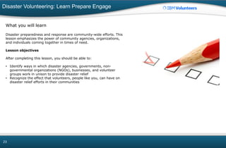Disaster Volunteering: Learn Prepare Engage
23
What you will learn
Disaster preparedness and response are community-wide efforts. This
lesson emphasizes the power of community agencies, organizations,
and individuals coming together in times of need.
Lesson objectives
After completing this lesson, you should be able to:
• Identify ways in which disaster agencies, governments, non-
governmental organizations (NGOs), businesses, and volunteer
groups work in unison to provide disaster relief
• Recognize the effect that volunteers, people like you, can have on
disaster relief efforts in their communities
 