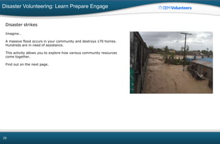 Disaster Volunteering: Learn Prepare Engage
26
Disaster strikes
Imagine…
A massive flood occurs in your community and destroys 170 homes.
Hundreds are in need of assistance.
This activity allows you to explore how various community resources
come together.
Find out on the next page.
 