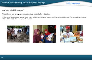 Disaster Volunteering: Learn Prepare Engage
29
Are special skills needed?
The skills you use every day are desperately needed after a disaster.
While some roles require special skills, many others do not. With proper training, anyone can help. You already have many
of the skills needed to be a valued volunteer.
 