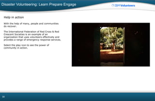 Disaster Volunteering: Learn Prepare Engage
30
Help in action
With the help of many, people and communities
do recover.
The International Federation of Red Cross & Red
Crescent Societies is an example of an
organization that uses volunteers effectively and
provides a range of emergency response services.
Select the play icon to see the power of
community in action.
 