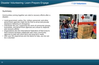 Disaster Volunteering: Learn Prepare Engage
31
Summary
Communities coming together are vital to recovery efforts after a
disaster.
• Local government, police, fire, military personnel, and other
government agencies might be the first to arrive and provide
assistance following an emergency
• Individuals like you, supporting the work of community groups,
businesses, and government agencies are critical to response
and recovery efforts
• Organizations like the International Federation of Red Cross &
Red Crescent Societies collaborate with many community
agencies to help with short-term and long-term needs
• With your life experiences and the desire to help, you too can
be a volunteer
 