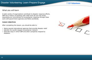 Disaster Volunteering: Learn Prepare Engage
33
What you will learn
A wide variety of organizations contribute to disaster response efforts.
IBM has a history of assisting with relief work all over the world,
expressing our commitment to humanitarian response through close
work with government agencies and NGOs worldwide.
Lesson objectives
After completing this lesson, you should be able to:
• Name several international agencies that provide disaster relief
• Identify the world's largest humanitarian network
• Describe ways in which IBM and other companies respond to
disasters
 