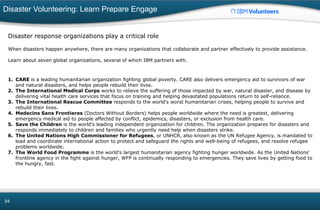 Disaster Volunteering: Learn Prepare Engage
34
Disaster response organizations play a critical role
When disasters happen anywhere, there are many organizations that collaborate and partner effectively to provide assistance.
Learn about seven global organizations, several of which IBM partners with.
1. CARE is a leading humanitarian organization fighting global poverty. CARE also delivers emergency aid to survivors of war
and natural disasters, and helps people rebuild their lives.
2. The International Medical Corps works to relieve the suffering of those impacted by war, natural disaster, and disease by
delivering vital health care services that focus on training and helping devastated populations return to self-reliance.
3. The International Rescue Committee responds to the world's worst humanitarian crises, helping people to survive and
rebuild their lives.
4. Medecins Sans Frontieres (Doctors Without Borders) helps people worldwide where the need is greatest, delivering
emergency medical aid to people affected by conflict, epidemics, disasters, or exclusion from health care.
5. Save the Children is the world's leading independent organization for children. The organization prepares for disasters and
responds immediately to children and families who urgently need help when disasters strike.
6. The United Nations High Commissioner for Refugees, or UNHCR, also known as the UN Refugee Agency, is mandated to
lead and coordinate international action to protect and safeguard the rights and well-being of refugees, and resolve refugee
problems worldwide.
7. The World Food Programme is the world's largest humanitarian agency fighting hunger worldwide. As the United Nations'
frontline agency in the fight against hunger, WFP is continually responding to emergencies. They save lives by getting food to
the hungry, fast.
 