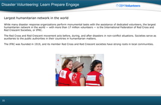 Disaster Volunteering: Learn Prepare Engage
35
Largest humanitarian network in the world
While many disaster response organizations perform monumental tasks with the assistance of dedicated volunteers, the largest
humanitarian network in the world — with more than 17 million volunteers — is the International Federation of Red Cross and
Red Crescent Societies, or IFRC.
The Red Cross and Red Crescent movement acts before, during, and after disasters in non-conflict situations. Societies serve as
auxiliaries to the public authorities in their countries in humanitarian matters.
The IFRC was founded in 1919, and its member Red Cross and Red Crescent societies have strong roots in local communities.
 