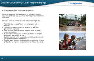 Disaster Volunteering: Learn Prepare Engage
36
Corporations and disaster response
Many corporations offer assistance to help with disaster
response and recovery as part of their corporate citizenship
programs.
Here are some examples of what companies might do:
• Attend to the needs of their own employees after a
disaster
• Donate their own products or services to NGOs or
government agencies
• Help disaster agencies obtain supplies such as water,
tents, or medicine
• Support their employees as they volunteer, as long as
volunteers are not put at risk
• Collaborate with other corporations, NGOs, and umbrella
groups to coordinate a response
• Provide grant support to organizations that assist in times
of disaster or improve preparedness for future disasters
 