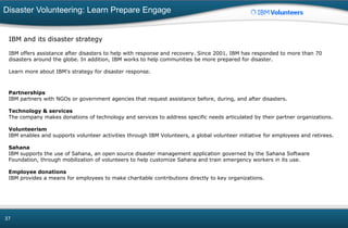 Disaster Volunteering: Learn Prepare Engage
37
IBM and its disaster strategy
IBM offers assistance after disasters to help with response and recovery. Since 2001, IBM has responded to more than 70
disasters around the globe. In addition, IBM works to help communities be more prepared for disaster.
Learn more about IBM's strategy for disaster response.
Partnerships
IBM partners with NGOs or government agencies that request assistance before, during, and after disasters.
Technology & services
The company makes donations of technology and services to address specific needs articulated by their partner organizations.
Volunteerism
IBM enables and supports volunteer activities through IBM Volunteers, a global volunteer initiative for employees and retirees.
Sahana
IBM supports the use of Sahana, an open source disaster management application governed by the Sahana Software
Foundation, through mobilization of volunteers to help customize Sahana and train emergency workers in its use.
Employee donations
IBM provides a means for employees to make charitable contributions directly to key organizations.
 
