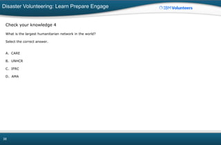 Disaster Volunteering: Learn Prepare Engage
38
Check your knowledge 4
What is the largest humanitarian network in the world?
Select the correct answer.
A. CARE
B. UNHCR
C. IFRC
D. AMA
 