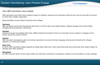 Disaster Volunteering: Learn Prepare Engage
39
How IBM volunteers have helped
IBM volunteers have often had a positive impact on disaster response and frequently continue their service long after the event
to which they initially responded.
Read examples of how trained volunteers have helped.
Germany
IBM volunteers joined with the German Red Cross in 2015 to learn and adapt Sahana, helping manage some of the 8,000
refugees being processed in Mannheim.
Sweden
Working through the Swedish Red Cross, IBMers delivered hundreds of hours of volunteer service weekly to refugees at the
border during the winter of 2016.
Austria
IBM volunteers developed a plan and trained volunteers to provide German-language training and mentoring for refugee
children in a multi-year project.
New York
In 2014, IBM volunteers helped organize an Ebola Open Data Jam, which joined the local tech community with health experts to
develop open data solutions.
Minnesota
An IBM volunteer grew his ham radio hobby into skills that contribute to emergency response communications in many settings.
 