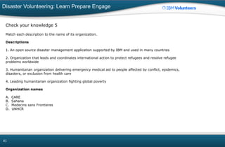 Disaster Volunteering: Learn Prepare Engage
41
Check your knowledge 5
Match each description to the name of its organization.
Descriptions
1. An open source disaster management application supported by IBM and used in many countries
2. Organization that leads and coordinates international action to protect refugees and resolve refugee
problems worldwide
3. Humanitarian organization delivering emergency medical aid to people affected by conflict, epidemics,
disasters, or exclusion from health care
4. Leading humanitarian organization fighting global poverty
Organization names
A. CARE
B. Sahana
C. Medecins sans Frontieres
D. UNHCR
 