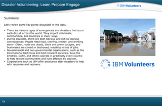 Disaster Volunteering: Learn Prepare Engage
43
Summary
Let's review some key points discussed in this topic.
• There are various types of emergencies and disasters that occur
each day all across the world. They impact individuals,
communities, and countries in many ways.
• During disasters, there are both obvious and not-so-obvious
consequences. People need food, clothing, shelter, and drinking
water. Often, roads are closed, there are power outages, and
businesses are closed or destroyed, resulting in loss of jobs.
• Governmental and non-governmental organizations, such as the
International Red Cross and Red Crescent societies, Save the
Children, CARE, and others operate in practically every country
to help restore communities and lives affected by disaster.
• Corporations such as IBM offer assistance after disasters to help
with response and recovery.
 