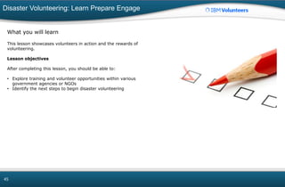 Disaster Volunteering: Learn Prepare Engage
45
What you will learn
This lesson showcases volunteers in action and the rewards of
volunteering.
Lesson objectives
After completing this lesson, you should be able to:
• Explore training and volunteer opportunities within various
government agencies or NGOs
• Identify the next steps to begin disaster volunteering
 