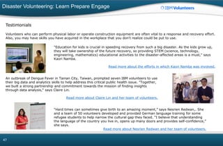Disaster Volunteering: Learn Prepare Engage
47
Testimonials
Volunteers who can perform physical labor or operate construction equipment are often vital to a response and recovery effort.
Also, you may have skills you have acquired in the workplace that you don't realize could be put to use.
"Education for kids is crucial in speeding recovery from such a big disaster. As the kids grow up,
they will take ownership of the future recovery, so providing STEM (science, technology,
engineering, mathematics) educational activities to the disaster-affected areas is a must," says
Kaori Namba.
Read more about the efforts in which Kaori Namba was involved.
An outbreak of Dengue Fever in Tainan City, Taiwan, prompted seven IBM volunteers to use
their big data and analytics skills to help address this critical public health issue. "Together,
we built a strong partnership and commitment towards the mission of finding insights
through data analysis," says Claire Lin.
Read more about Claire Lin and her team of volunteers.
“Hard times can sometimes give birth to an amazing moment,” says Nesrien Redwan,. She
and a team of 50 volunteers developed and provided German language training for some
refugee students to help narrow the cultural gap they faced. “I believe that understanding
the language of the country you live in, opens up many doors and provides self-confidence,”
she says.
Read more about Nesrien Redwan and her team of volunteers.
 