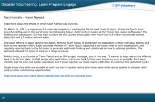 Disaster Volunteering: Learn Prepare Engage
48
Testimonials – Kaori Namba
Read more about the efforts in which Kaori Namba was involved.
On March 11, 2011, a magnitude 9.0 undersea megathrust earthquake hit the east coast of Japan. It was the fourth most
powerful earthquake in the world since recordkeeping began. Referred to in Japan as the "Great East Japan earthquake," the
shaking and subsequent 133-foot high tsunami left the country devastated, with more than 4.4 million households without
electricity and 1.5 million without water.
Individual IBMers in Japan sprang into action, forming Team Tasuki to coordinate the application of their individual talents and
skills to the recovery effort. Each volunteer member of Team Tasuki supported a particular relief or civic organization, and
regularly reported back to the full team to generate additional thinking and collaborate on how to address problems. The
approach allowed the team to work on a range of issues.
Akihito Imoto, a co-founder of Team Tasuki and an IBM project manager, puts it this way: "I wanted to help restore the affected
area to its former state, so that people who lived there could come back to their own homes as soon as possible. Each team
member has his own, but similar aspiration, and I knew together we could inspire each other to continue this important work."
People know their skills are valuable at work but don't typically realize that those same skills can be applied to disaster relief
work or other volunteering opportunities.
Read more about how these IBMers applied their job skills to volunteer work.
 
