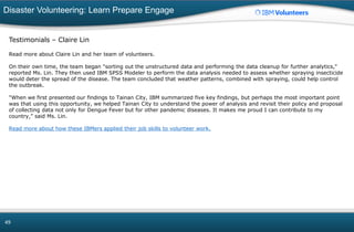 Disaster Volunteering: Learn Prepare Engage
49
Testimonials – Claire Lin
Read more about Claire Lin and her team of volunteers.
On their own time, the team began "sorting out the unstructured data and performing the data cleanup for further analytics,"
reported Ms. Lin. They then used IBM SPSS Modeler to perform the data analysis needed to assess whether spraying insecticide
would deter the spread of the disease. The team concluded that weather patterns, combined with spraying, could help control
the outbreak.
"When we first presented our findings to Tainan City, IBM summarized five key findings, but perhaps the most important point
was that using this opportunity, we helped Tainan City to understand the power of analysis and revisit their policy and proposal
of collecting data not only for Dengue Fever but for other pandemic diseases. It makes me proud I can contribute to my
country,” said Ms. Lin.
Read more about how these IBMers applied their job skills to volunteer work.
 