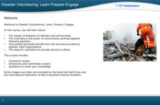 Disaster Volunteering: Learn Prepare Engage
5
Welcome
Welcome to Disaster Volunteering: Learn, Prepare, Engage.
In this course, you will learn about:
• The impact of disasters on families and communities
• The importance and power of communities working together
following disasters
• How people personally benefit from the services provided by
disaster relief organizations
• The need for volunteers to provide service to others
This course includes:
• Content to review
• Interactive and multimedia screens
• Questions to check your knowledge
Some images and video are provided by the American Red Cross and
the International Federation of Red Cross/Red Crescent Societies.
 