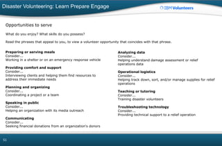 Disaster Volunteering: Learn Prepare Engage
51
Opportunities to serve
What do you enjoy? What skills do you possess?
Read the phrases that appeal to you, to view a volunteer opportunity that coincides with that phrase.
Preparing or serving meals
Consider...
Working in a shelter or on an emergency response vehicle
Providing comfort and support
Consider...
Interviewing clients and helping them find resources to
address their immediate needs
Planning and organizing
Consider...
Coordinating a project or a team
Speaking in public
Consider...
Helping an organization with its media outreach
Communicating
Consider...
Seeking financial donations from an organization's donors
Analyzing data
Consider...
Helping understand damage assessment or relief
operations data
Operational logistics
Consider...
Helping track down, sort, and/or manage supplies for relief
operations
Teaching or tutoring
Consider...
Training disaster volunteers
Troubleshooting technology
Consider...
Providing technical support to a relief operation
 