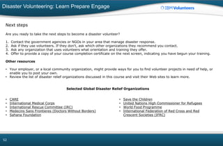 Disaster Volunteering: Learn Prepare Engage
52
Next steps
Are you ready to take the next steps to become a disaster volunteer?
1. Contact the government agencies or NGOs in your area that manage disaster response.
2. Ask if they use volunteers. If they don't, ask which other organizations they recommend you contact.
3. Ask any organization that uses volunteers what orientation and training they offer.
4. Offer to provide a copy of your course completion certificate on the next screen, indicating you have begun your training.
Other resources
• Your employer, or a local community organization, might provide ways for you to find volunteer projects in need of help, or
enable you to post your own.
• Review the list of disaster relief organizations discussed in this course and visit their Web sites to learn more.
Selected Global Disaster Relief Organizations
• CARE
• International Medical Corps
• International Rescue Committee (IRC)
• Medecins Sans Frontieres (Doctors Without Borders)
• Sahana Foundation
• Save the Children
• United Nations High Commissioner for Refugees
• World Food Programme
• International Federation of Red Cross and Red
Crescent Societies (IFRC)
 