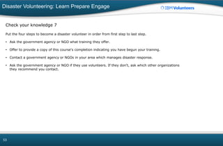Disaster Volunteering: Learn Prepare Engage
53
Check your knowledge 7
Put the four steps to become a disaster volunteer in order from first step to last step.
• Ask the government agency or NGO what training they offer.
• Offer to provide a copy of this course's completion indicating you have begun your training.
• Contact a government agency or NGOs in your area which manages disaster response.
• Ask the government agency or NGO if they use volunteers. If they don't, ask which other organizations
they recommend you contact.
 