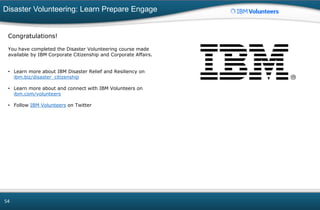 Disaster Volunteering: Learn Prepare Engage
54
Congratulations!
You have completed the Disaster Volunteering course made
available by IBM Corporate Citizenship and Corporate Affairs.
• Learn more about IBM Disaster Relief and Resiliency on
ibm.biz/disaster_citizenship
• Learn more about and connect with IBM Volunteers on
ibm.com/volunteers
• Follow IBM Volunteers on Twitter
 
