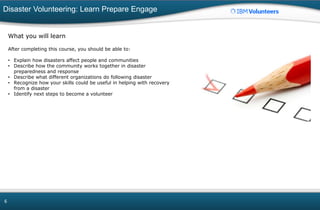 Disaster Volunteering: Learn Prepare Engage
6
What you will learn
After completing this course, you should be able to:
• Explain how disasters affect people and communities
• Describe how the community works together in disaster
preparedness and response
• Describe what different organizations do following disaster
• Recognize how your skills could be useful in helping with recovery
from a disaster
• Identify next steps to become a volunteer
 