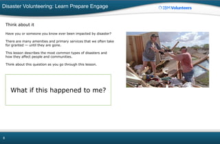 Disaster Volunteering: Learn Prepare Engage
8
Think about it
Have you or someone you know ever been impacted by disaster?
There are many amenities and primary services that we often take
for granted — until they are gone.
This lesson describes the most common types of disasters and
how they affect people and communities.
Think about this question as you go through this lesson.
What if this happened to me?
 