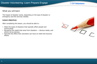 Disaster Volunteering: Learn Prepare Engage
9
What you will learn
The impact of disaster varies, depending on the type of disaster or
emergency and the services needed.
Lesson objectives
After completing this lesson, you should be able to:
• State the types of disasters that typically affect people and
communities
• Recognize the needs that arise from disasters — obvious needs, and
others not as obvious
• Describe the effect that volunteers can have on relief and recovery
efforts
 