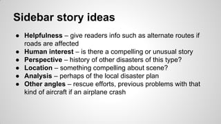 Sidebar story ideas
● Helpfulness – give readers info such as alternate routes if
roads are affected
● Human interest – is there a compelling or unusual story
● Perspective – history of other disasters of this type?
● Location – something compelling about scene?
● Analysis – perhaps of the local disaster plan
● Other angles – rescue efforts, previous problems with that
kind of aircraft if an airplane crash
 