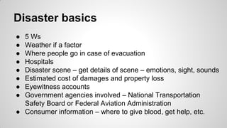 Disaster basics
● 5 Ws
● Weather if a factor
● Where people go in case of evacuation
● Hospitals
● Disaster scene – get details of scene – emotions, sight, sounds
● Estimated cost of damages and property loss
● Eyewitness accounts
● Government agencies involved – National Transportation
Safety Board or Federal Aviation Administration
● Consumer information – where to give blood, get help, etc.
 