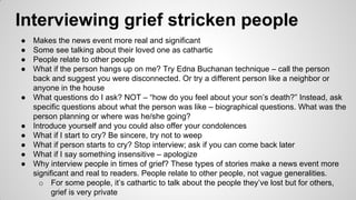 Interviewing grief stricken people
● Makes the news event more real and significant
● Some see talking about their loved one as cathartic
● People relate to other people
● What if the person hangs up on me? Try Edna Buchanan technique – call the person
back and suggest you were disconnected. Or try a different person like a neighbor or
anyone in the house
● What questions do I ask? NOT – “how do you feel about your son’s death?” Instead, ask
specific questions about what the person was like – biographical questions. What was the
person planning or where was he/she going?
● Introduce yourself and you could also offer your condolences
● What if I start to cry? Be sincere, try not to weep
● What if person starts to cry? Stop interview; ask if you can come back later
● What if I say something insensitive – apologize
● Why interview people in times of grief? These types of stories make a news event more
significant and real to readers. People relate to other people, not vague generalities.
o For some people, it’s cathartic to talk about the people they’ve lost but for others,
grief is very private
 